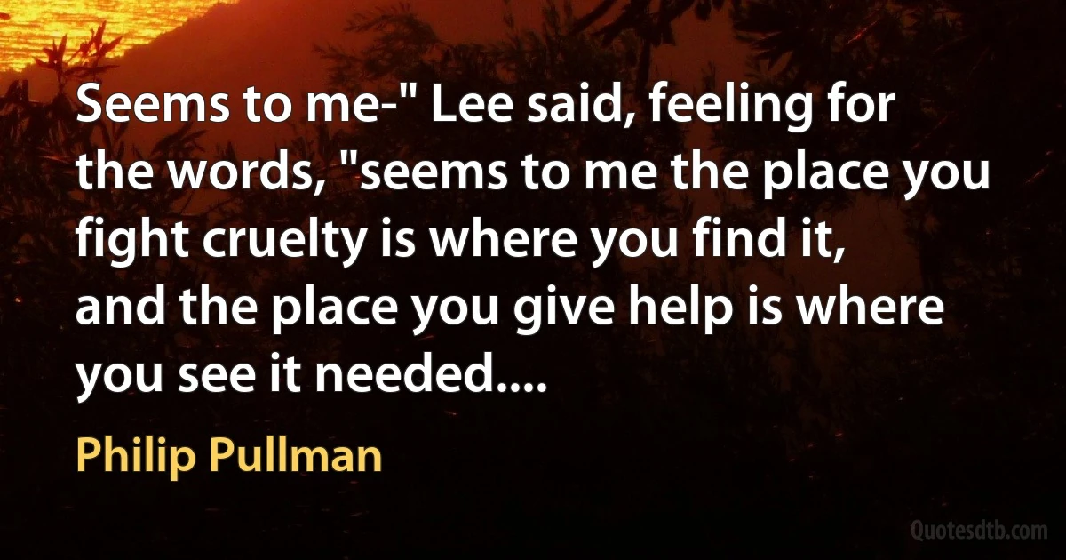 Seems to me-" Lee said, feeling for the words, "seems to me the place you fight cruelty is where you find it, and the place you give help is where you see it needed.... (Philip Pullman)