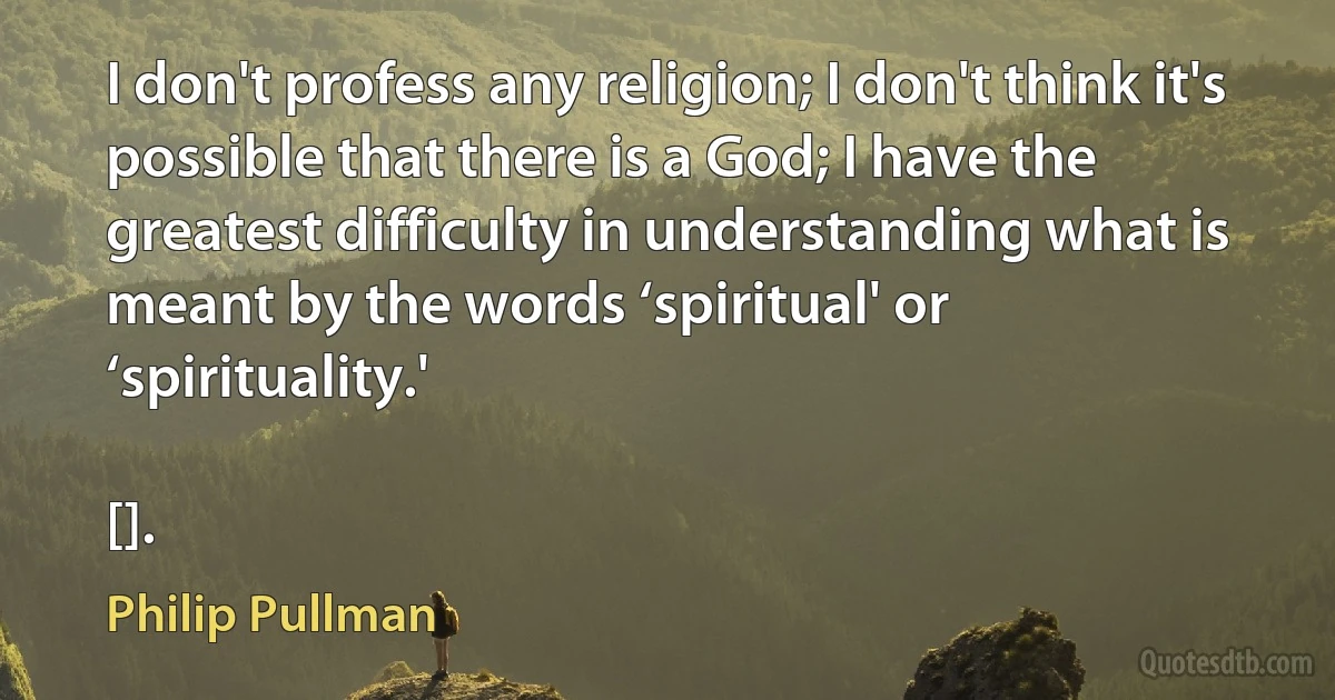 I don't profess any religion; I don't think it's possible that there is a God; I have the greatest difficulty in understanding what is meant by the words ‘spiritual' or ‘spirituality.'

[]. (Philip Pullman)