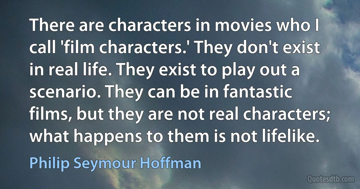 There are characters in movies who I call 'film characters.' They don't exist in real life. They exist to play out a scenario. They can be in fantastic films, but they are not real characters; what happens to them is not lifelike. (Philip Seymour Hoffman)