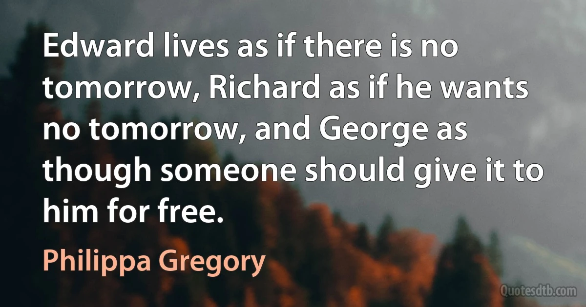 Edward lives as if there is no tomorrow, Richard as if he wants no tomorrow, and George as though someone should give it to him for free. (Philippa Gregory)