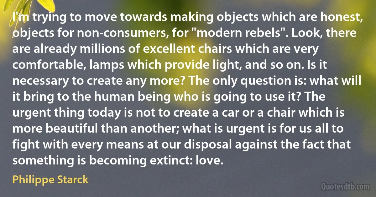 I'm trying to move towards making objects which are honest, objects for non-consumers, for "modern rebels". Look, there are already millions of excellent chairs which are very comfortable, lamps which provide light, and so on. Is it necessary to create any more? The only question is: what will it bring to the human being who is going to use it? The urgent thing today is not to create a car or a chair which is more beautiful than another; what is urgent is for us all to fight with every means at our disposal against the fact that something is becoming extinct: love. (Philippe Starck)