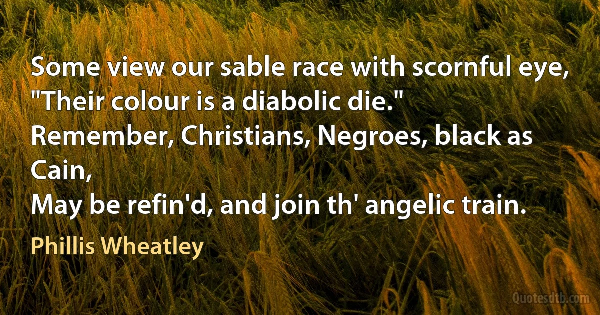 Some view our sable race with scornful eye,
"Their colour is a diabolic die."
Remember, Christians, Negroes, black as Cain,
May be refin'd, and join th' angelic train. (Phillis Wheatley)