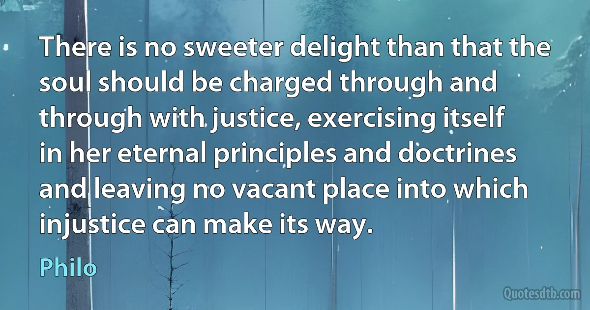 There is no sweeter delight than that the soul should be charged through and through with justice, exercising itself in her eternal principles and doctrines and leaving no vacant place into which injustice can make its way. (Philo)