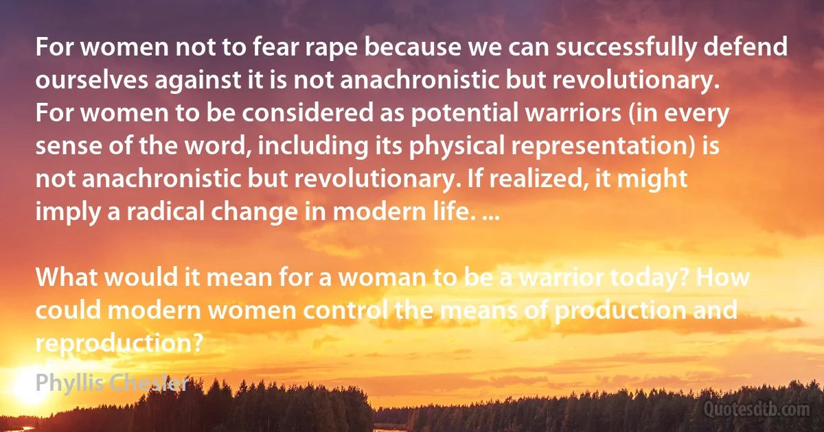 For women not to fear rape because we can successfully defend ourselves against it is not anachronistic but revolutionary. For women to be considered as potential warriors (in every sense of the word, including its physical representation) is not anachronistic but revolutionary. If realized, it might imply a radical change in modern life. ...

What would it mean for a woman to be a warrior today? How could modern women control the means of production and reproduction? (Phyllis Chesler)