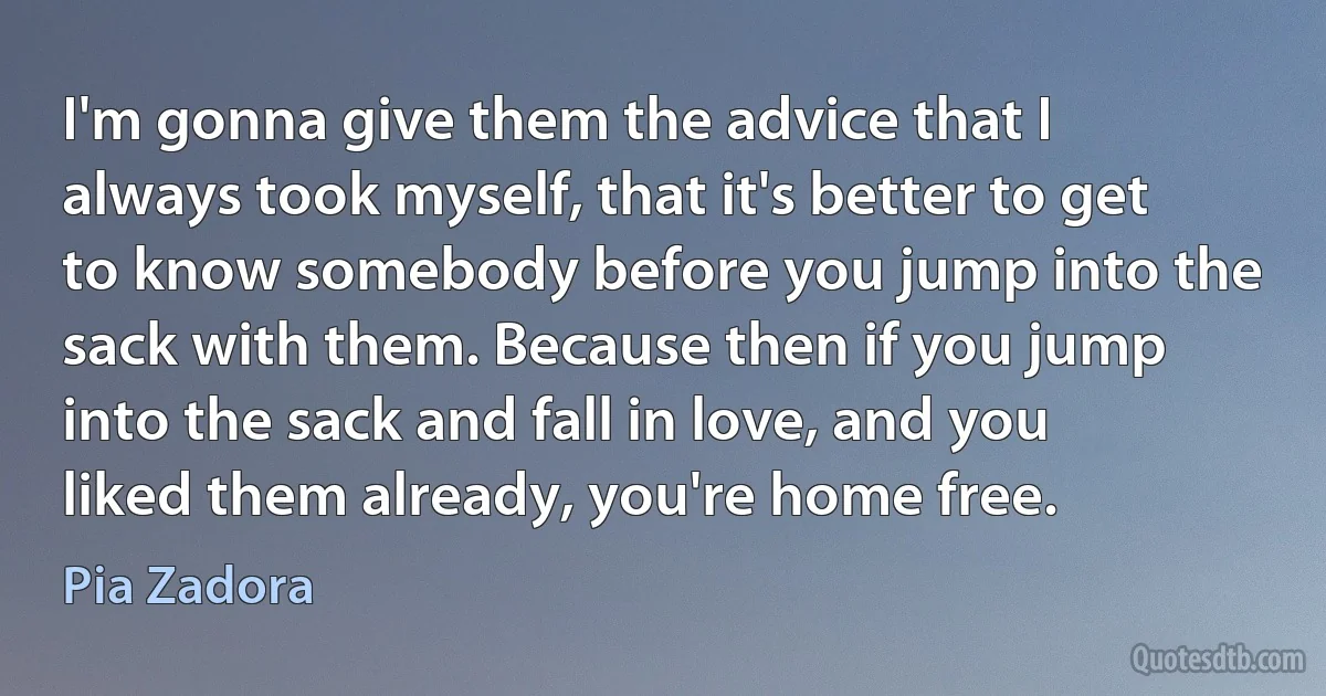 I'm gonna give them the advice that I always took myself, that it's better to get to know somebody before you jump into the sack with them. Because then if you jump into the sack and fall in love, and you liked them already, you're home free. (Pia Zadora)