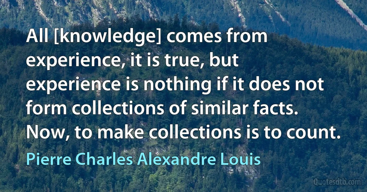 All [knowledge] comes from experience, it is true, but experience is nothing if it does not form collections of similar facts. Now, to make collections is to count. (Pierre Charles Alexandre Louis)