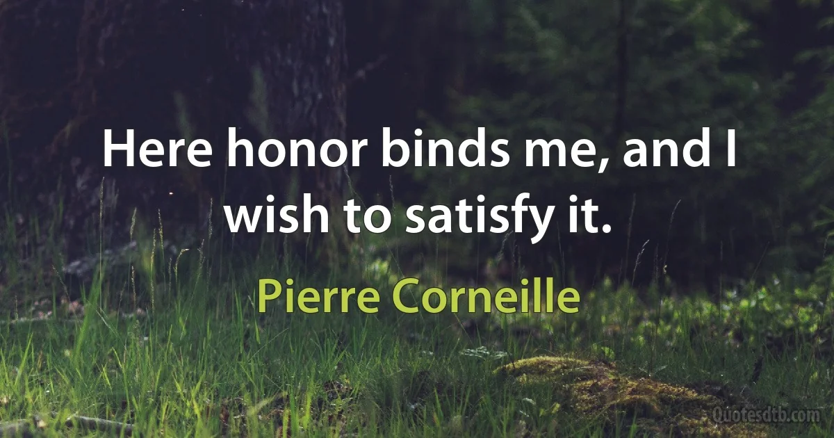 Here honor binds me, and I wish to satisfy it. (Pierre Corneille)