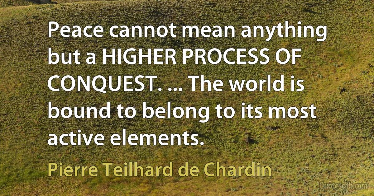 Peace cannot mean anything but a HIGHER PROCESS OF CONQUEST. ... The world is bound to belong to its most active elements. (Pierre Teilhard de Chardin)