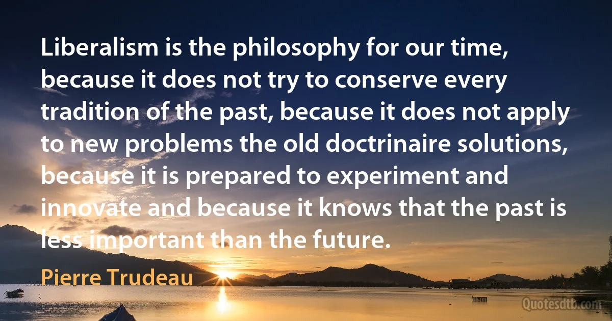 Liberalism is the philosophy for our time, because it does not try to conserve every tradition of the past, because it does not apply to new problems the old doctrinaire solutions, because it is prepared to experiment and innovate and because it knows that the past is less important than the future. (Pierre Trudeau)