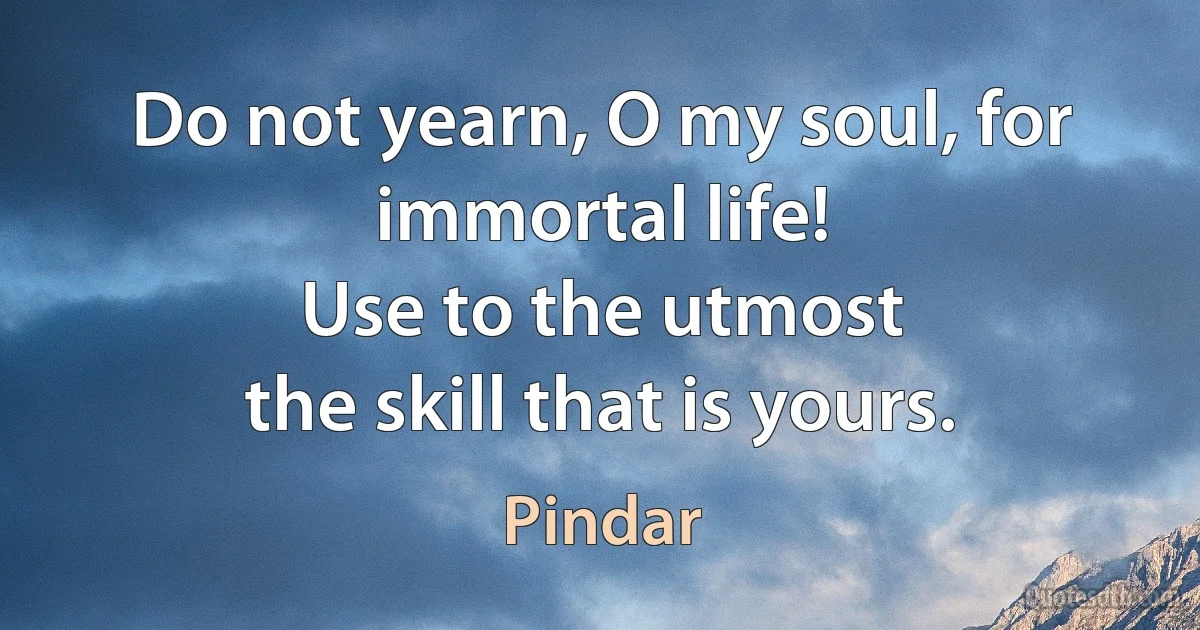 Do not yearn, O my soul, for immortal life!
Use to the utmost
the skill that is yours. (Pindar)