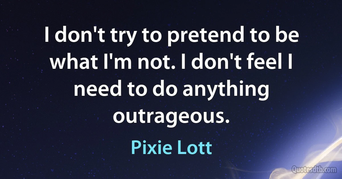 I don't try to pretend to be what I'm not. I don't feel I need to do anything outrageous. (Pixie Lott)