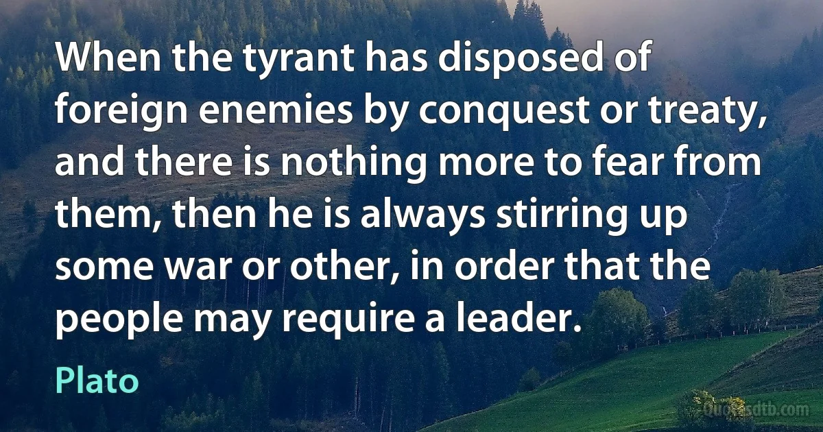 When the tyrant has disposed of foreign enemies by conquest or treaty, and there is nothing more to fear from them, then he is always stirring up some war or other, in order that the people may require a leader. (Plato)