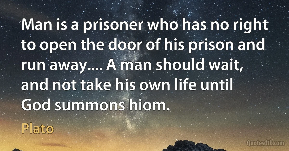 Man is a prisoner who has no right to open the door of his prison and run away.... A man should wait, and not take his own life until God summons hiom. (Plato)