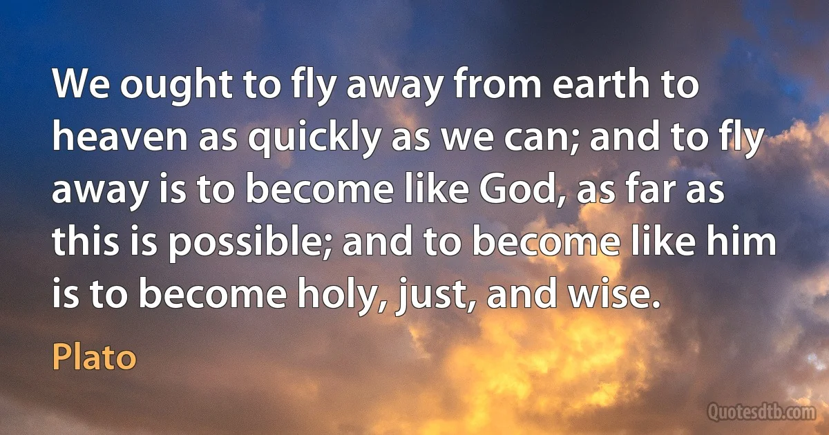 We ought to fly away from earth to heaven as quickly as we can; and to fly away is to become like God, as far as this is possible; and to become like him is to become holy, just, and wise. (Plato)