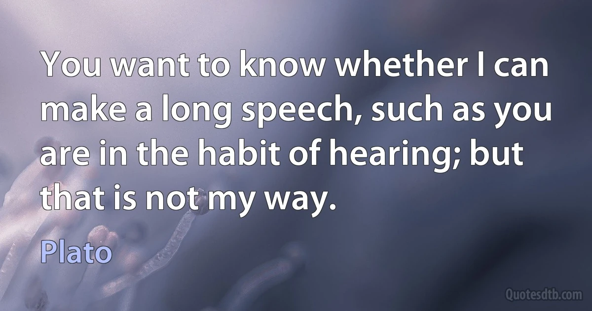 You want to know whether I can make a long speech, such as you are in the habit of hearing; but that is not my way. (Plato)