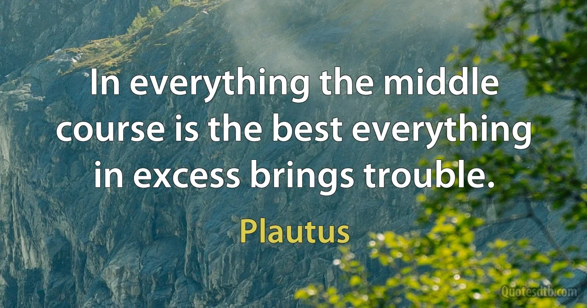 In everything the middle course is the best everything in excess brings trouble. (Plautus)