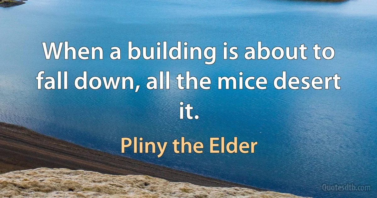 When a building is about to fall down, all the mice desert it. (Pliny the Elder)