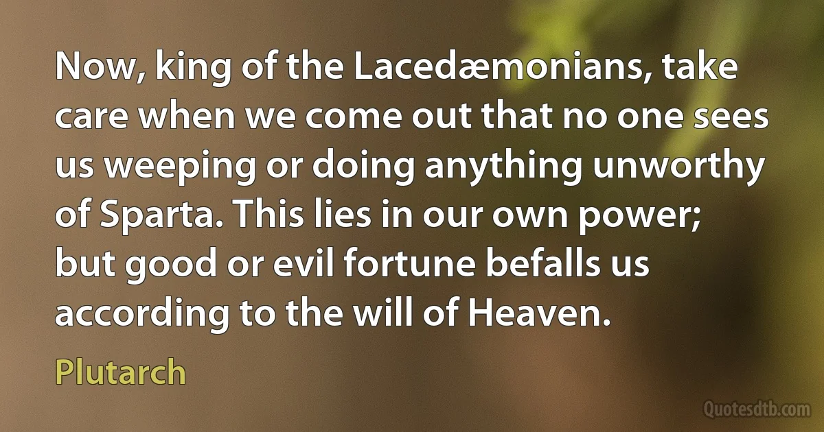 Now, king of the Lacedæmonians, take care when we come out that no one sees us weeping or doing anything unworthy of Sparta. This lies in our own power; but good or evil fortune befalls us according to the will of Heaven. (Plutarch)