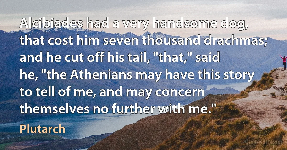 Alcibiades had a very handsome dog, that cost him seven thousand drachmas; and he cut off his tail, "that," said he, "the Athenians may have this story to tell of me, and may concern themselves no further with me." (Plutarch)