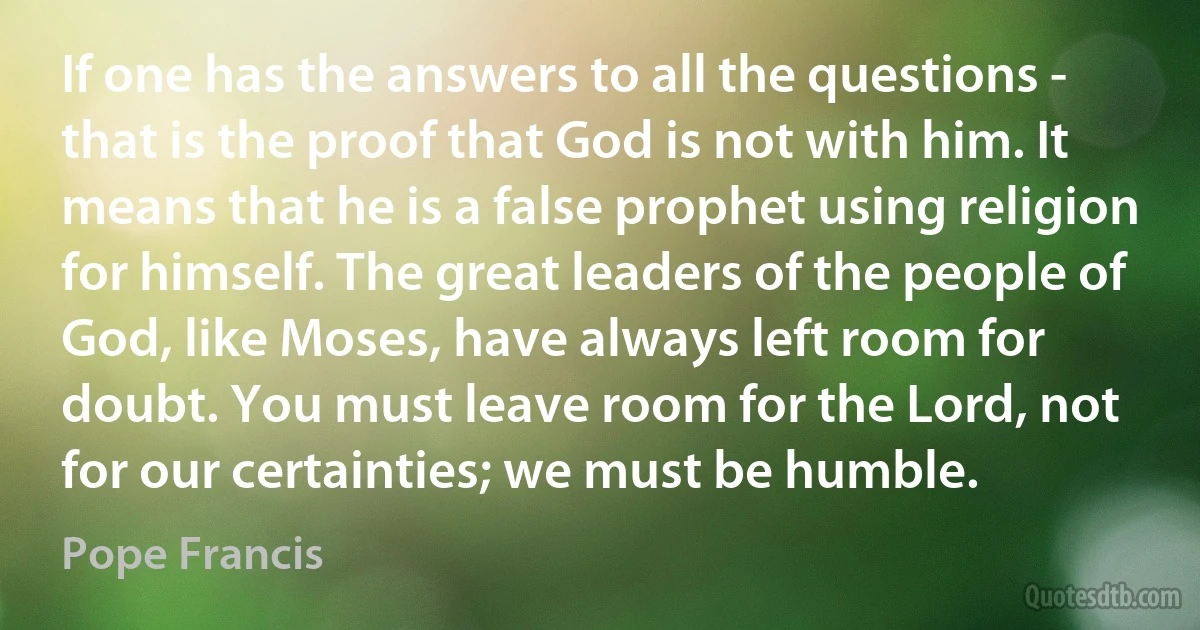 If one has the answers to all the questions - that is the proof that God is not with him. It means that he is a false prophet using religion for himself. The great leaders of the people of God, like Moses, have always left room for doubt. You must leave room for the Lord, not for our certainties; we must be humble. (Pope Francis)