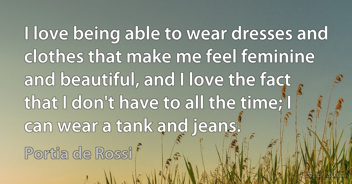 I love being able to wear dresses and clothes that make me feel feminine and beautiful, and I love the fact that I don't have to all the time; I can wear a tank and jeans. (Portia de Rossi)