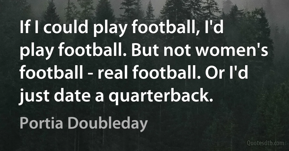 If I could play football, I'd play football. But not women's football - real football. Or I'd just date a quarterback. (Portia Doubleday)