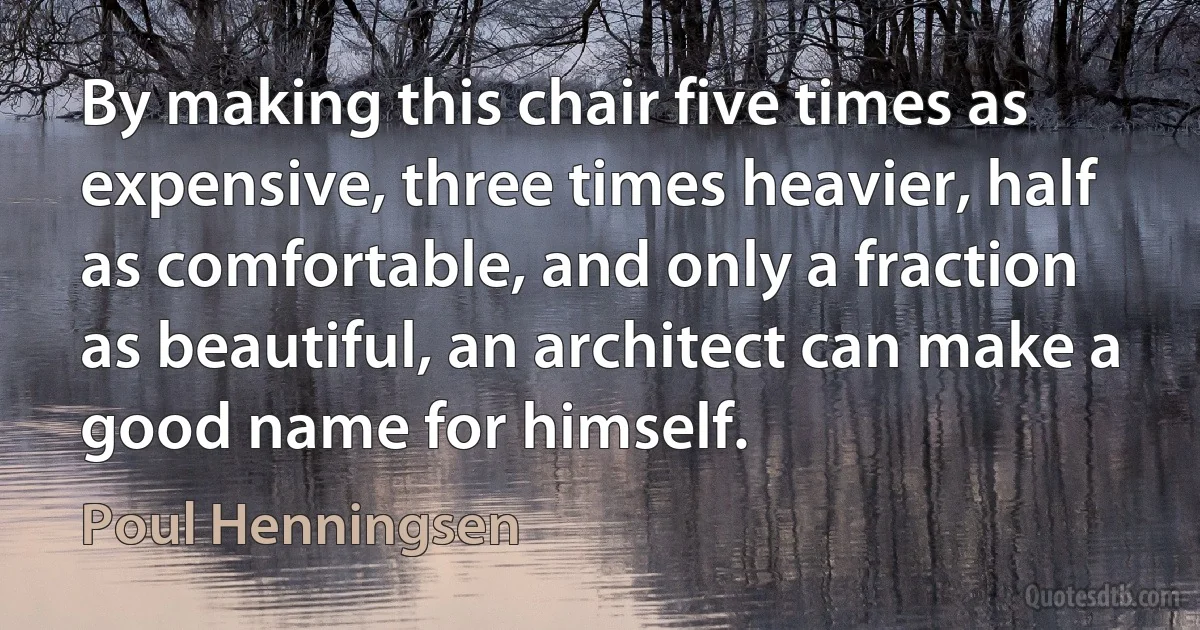 By making this chair five times as expensive, three times heavier, half as comfortable, and only a fraction as beautiful, an architect can make a good name for himself. (Poul Henningsen)