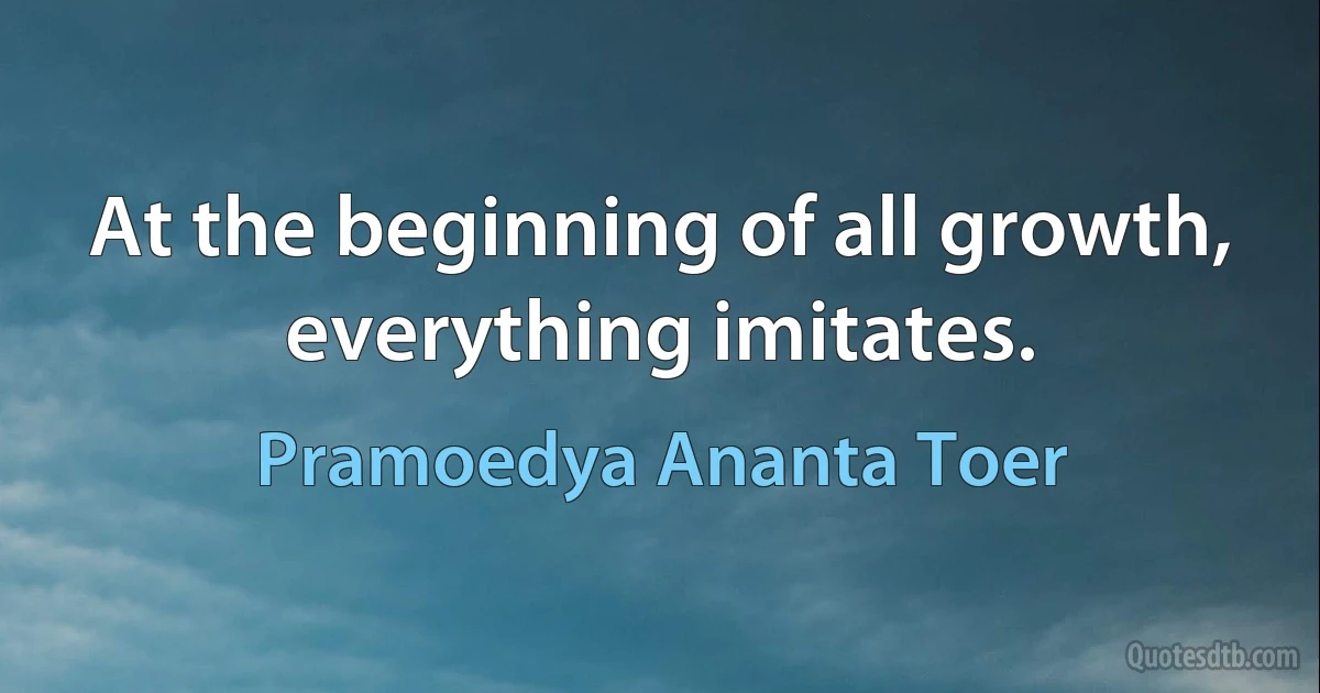 At the beginning of all growth, everything imitates. (Pramoedya Ananta Toer)