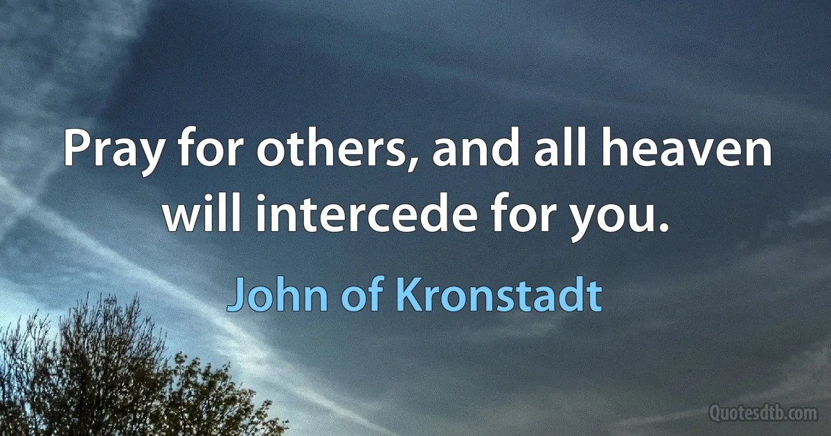 Pray for others, and all heaven will intercede for you. (John of Kronstadt)