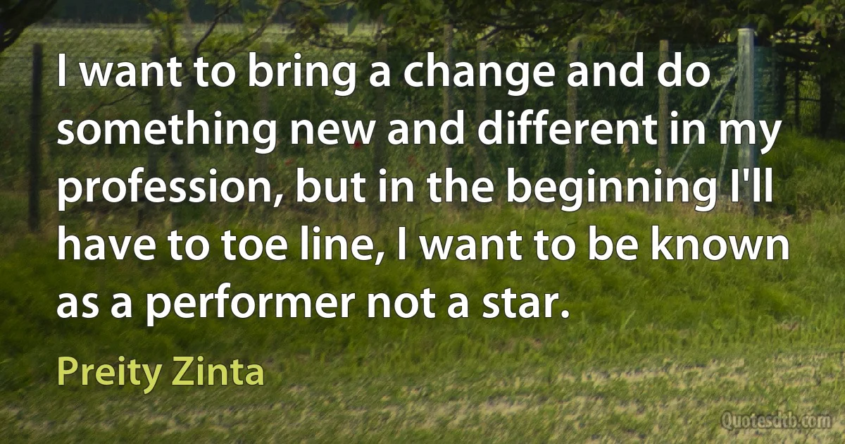 I want to bring a change and do something new and different in my profession, but in the beginning I'll have to toe line, I want to be known as a performer not a star. (Preity Zinta)