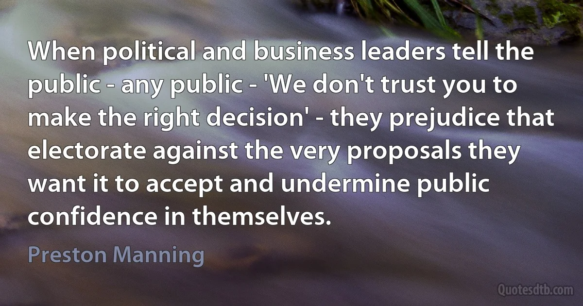 When political and business leaders tell the public - any public - 'We don't trust you to make the right decision' - they prejudice that electorate against the very proposals they want it to accept and undermine public confidence in themselves. (Preston Manning)