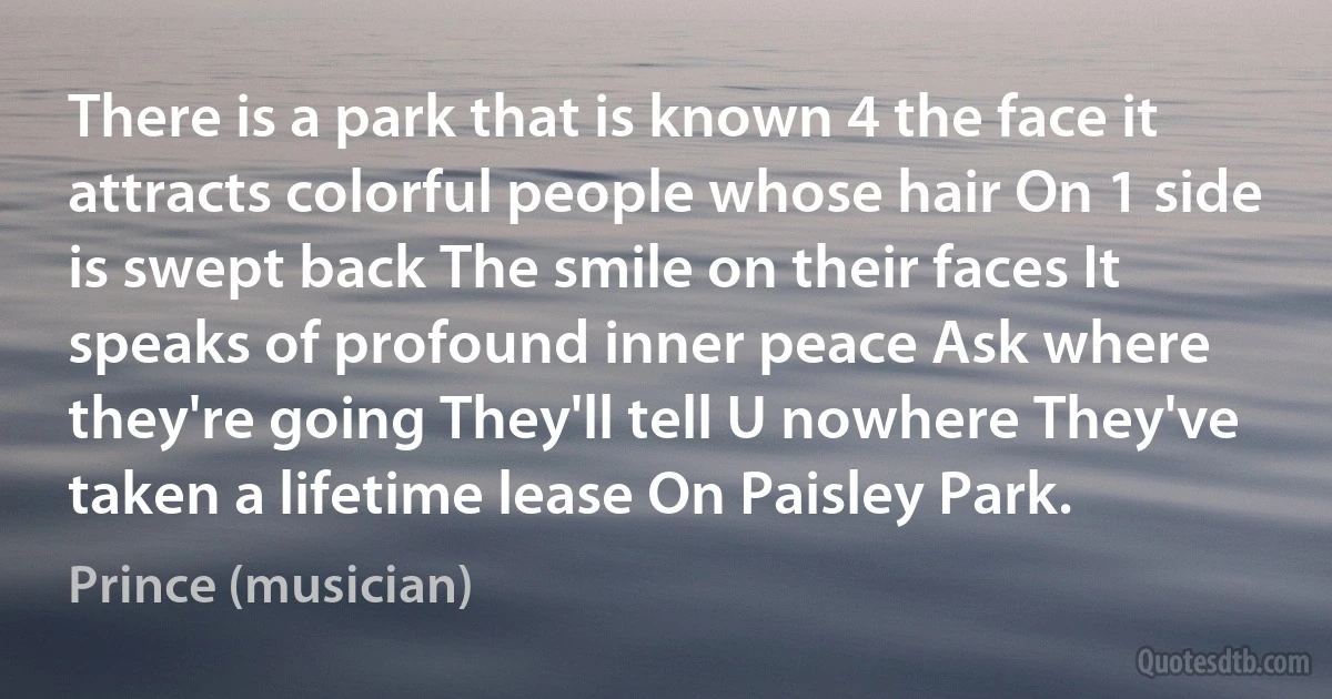 There is a park that is known 4 the face it attracts colorful people whose hair On 1 side is swept back The smile on their faces It speaks of profound inner peace Ask where they're going They'll tell U nowhere They've taken a lifetime lease On Paisley Park. (Prince (musician))