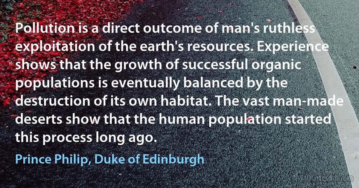 Pollution is a direct outcome of man's ruthless exploitation of the earth's resources. Experience shows that the growth of successful organic populations is eventually balanced by the destruction of its own habitat. The vast man-made deserts show that the human population started this process long ago. (Prince Philip, Duke of Edinburgh)