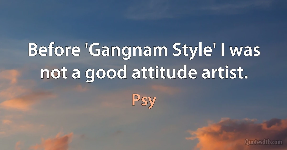 Before 'Gangnam Style' I was not a good attitude artist. (Psy)