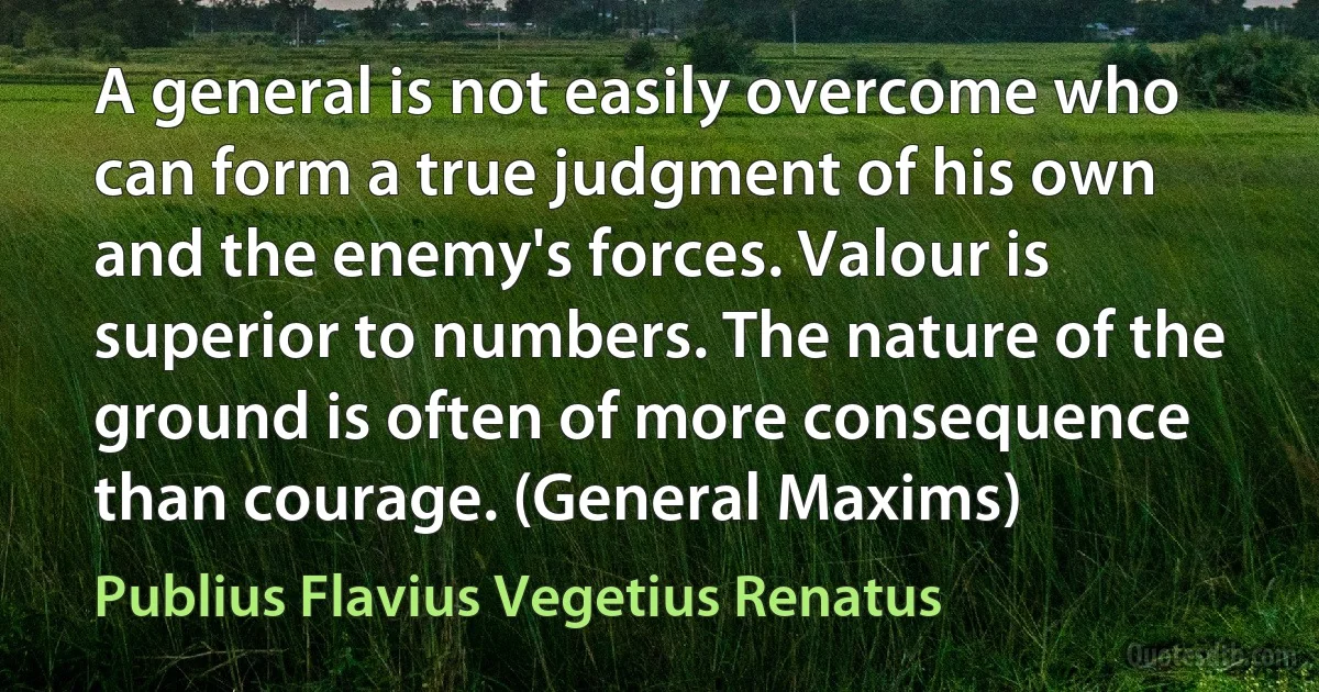 A general is not easily overcome who can form a true judgment of his own and the enemy's forces. Valour is superior to numbers. The nature of the ground is often of more consequence than courage. (General Maxims) (Publius Flavius Vegetius Renatus)