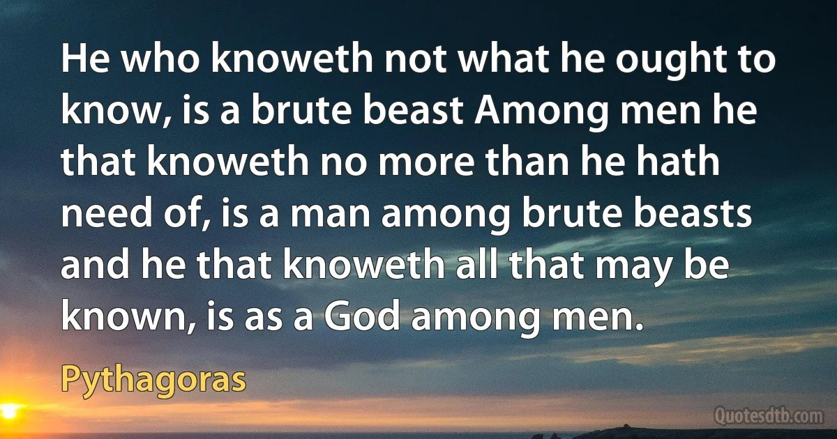 He who knoweth not what he ought to know, is a brute beast Among men he that knoweth no more than he hath need of, is a man among brute beasts and he that knoweth all that may be known, is as a God among men. (Pythagoras)