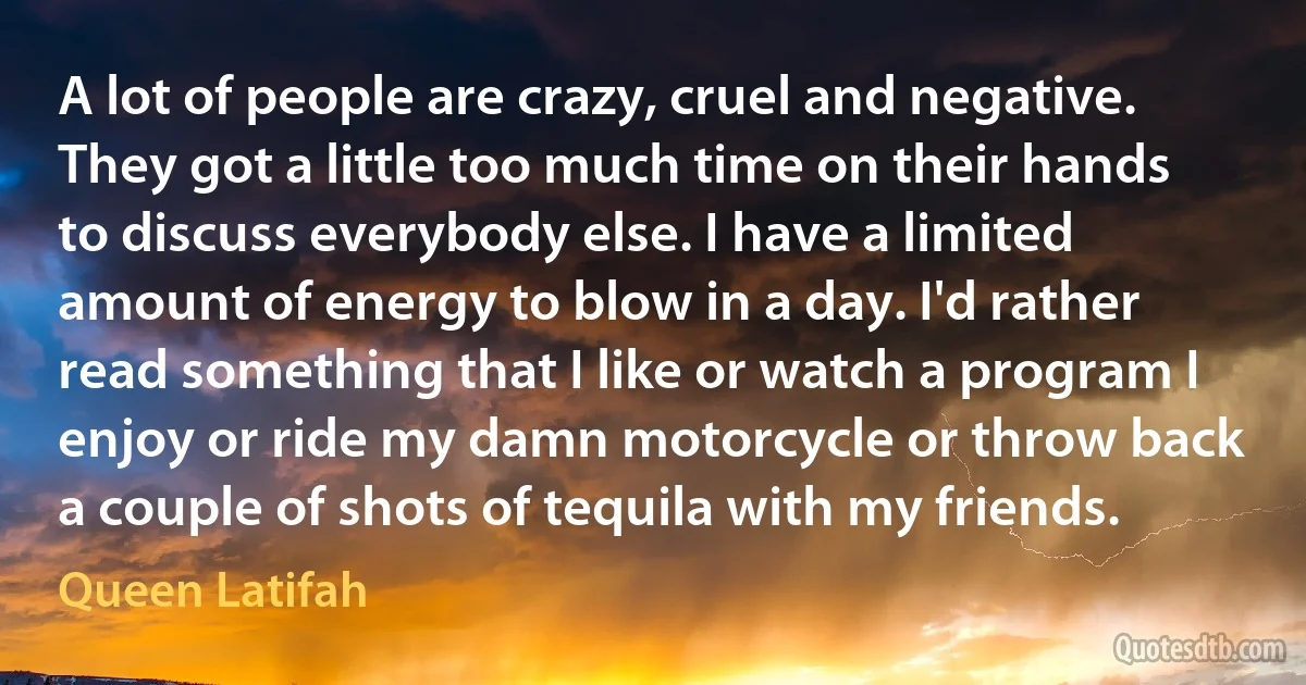 A lot of people are crazy, cruel and negative. They got a little too much time on their hands to discuss everybody else. I have a limited amount of energy to blow in a day. I'd rather read something that I like or watch a program I enjoy or ride my damn motorcycle or throw back a couple of shots of tequila with my friends. (Queen Latifah)