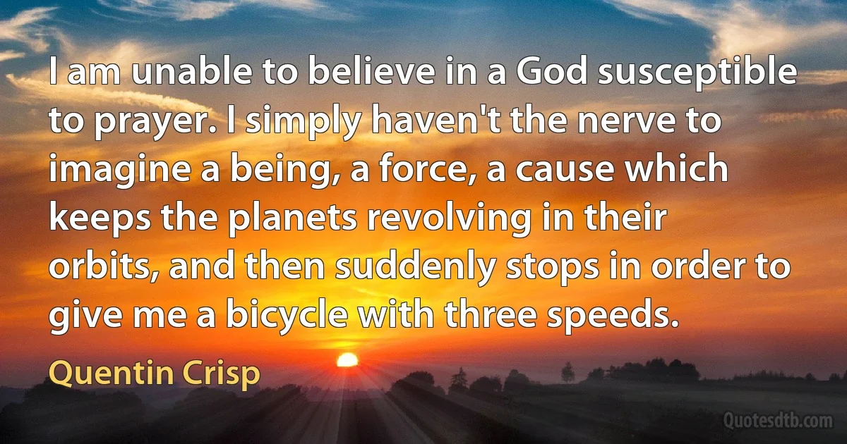 I am unable to believe in a God susceptible to prayer. I simply haven't the nerve to imagine a being, a force, a cause which keeps the planets revolving in their orbits, and then suddenly stops in order to give me a bicycle with three speeds. (Quentin Crisp)