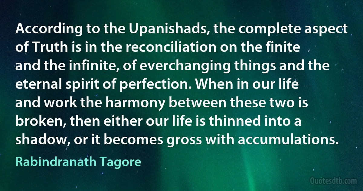 According to the Upanishads, the complete aspect of Truth is in the reconciliation on the finite and the infinite, of everchanging things and the eternal spirit of perfection. When in our life and work the harmony between these two is broken, then either our life is thinned into a shadow, or it becomes gross with accumulations. (Rabindranath Tagore)