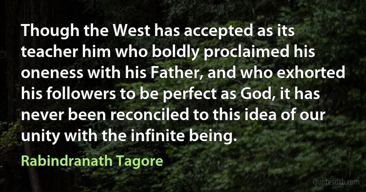 Though the West has accepted as its teacher him who boldly proclaimed his oneness with his Father, and who exhorted his followers to be perfect as God, it has never been reconciled to this idea of our unity with the infinite being. (Rabindranath Tagore)