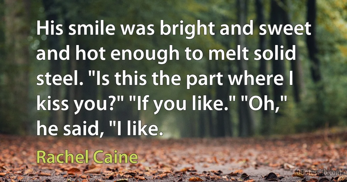 His smile was bright and sweet and hot enough to melt solid steel. "Is this the part where I kiss you?" "If you like." "Oh," he said, "I like. (Rachel Caine)