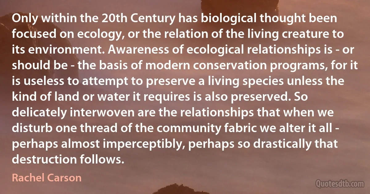 Only within the 20th Century has biological thought been focused on ecology, or the relation of the living creature to its environment. Awareness of ecological relationships is - or should be - the basis of modern conservation programs, for it is useless to attempt to preserve a living species unless the kind of land or water it requires is also preserved. So delicately interwoven are the relationships that when we disturb one thread of the community fabric we alter it all - perhaps almost imperceptibly, perhaps so drastically that destruction follows. (Rachel Carson)