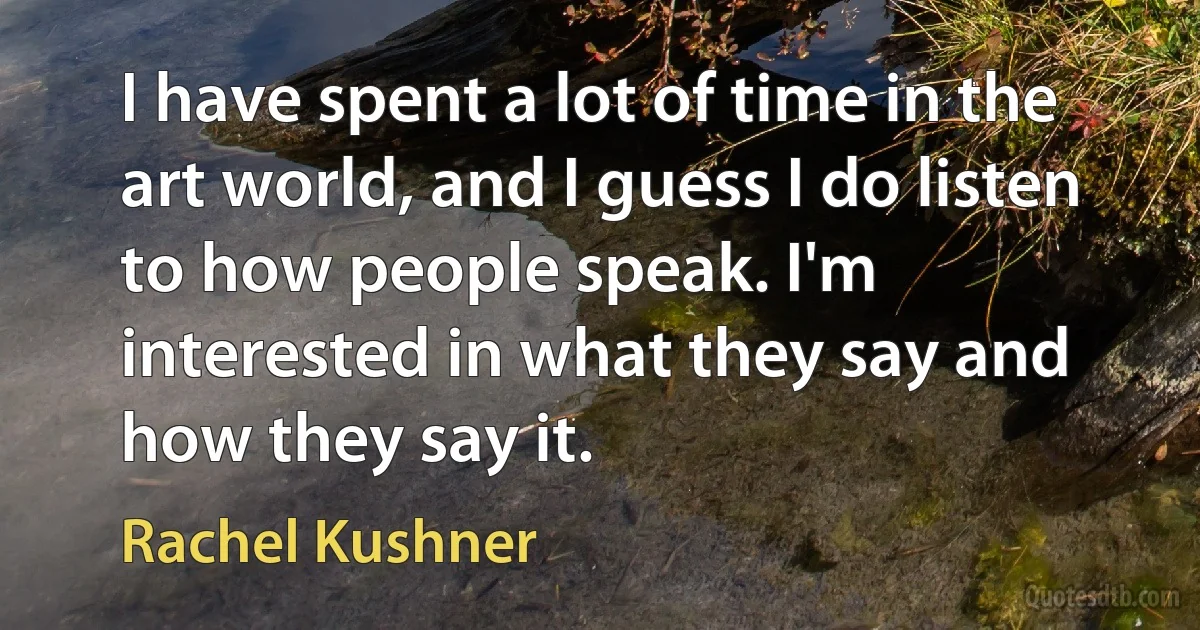 I have spent a lot of time in the art world, and I guess I do listen to how people speak. I'm interested in what they say and how they say it. (Rachel Kushner)