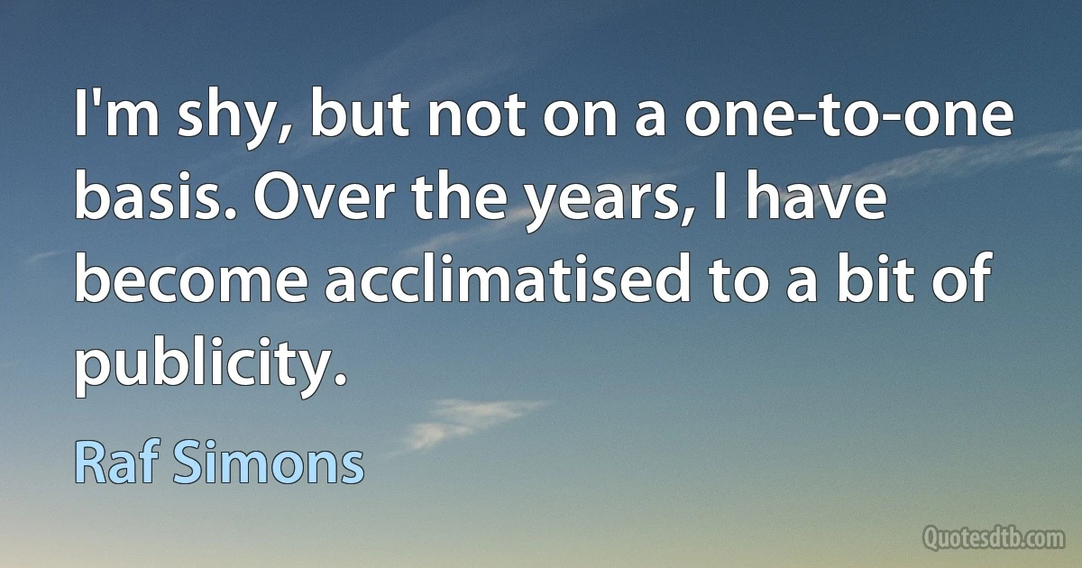 I'm shy, but not on a one-to-one basis. Over the years, I have become acclimatised to a bit of publicity. (Raf Simons)