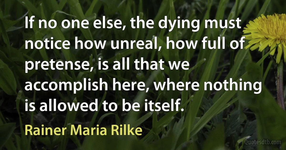 If no one else, the dying must notice how unreal, how full of pretense, is all that we accomplish here, where nothing is allowed to be itself. (Rainer Maria Rilke)