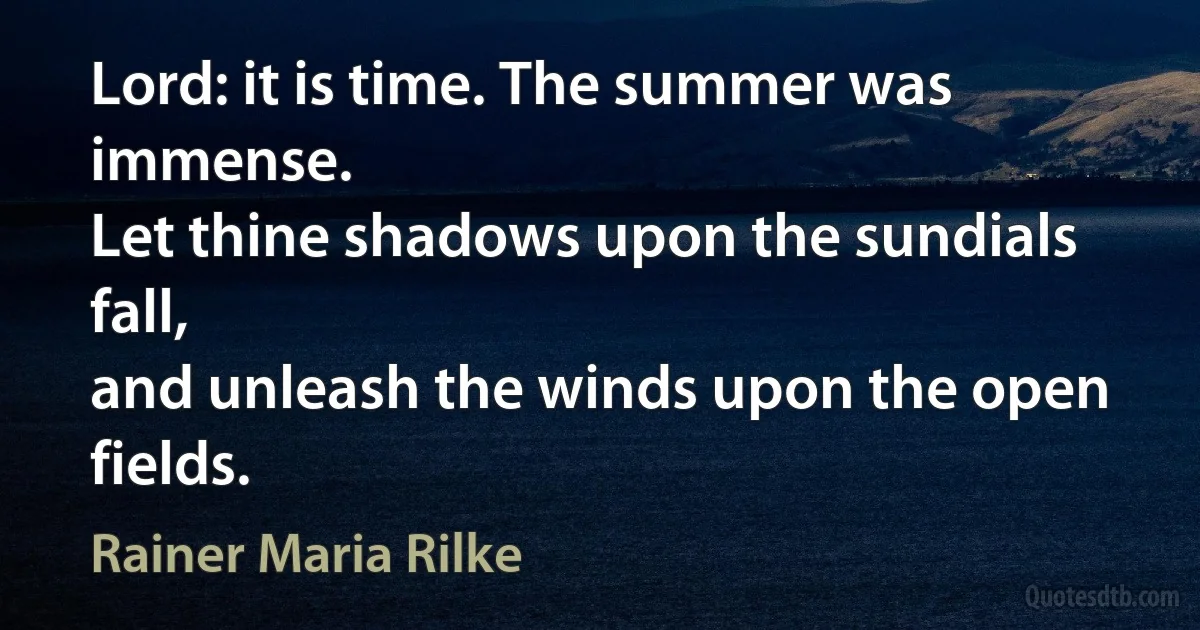 Lord: it is time. The summer was immense.
Let thine shadows upon the sundials fall,
and unleash the winds upon the open fields. (Rainer Maria Rilke)