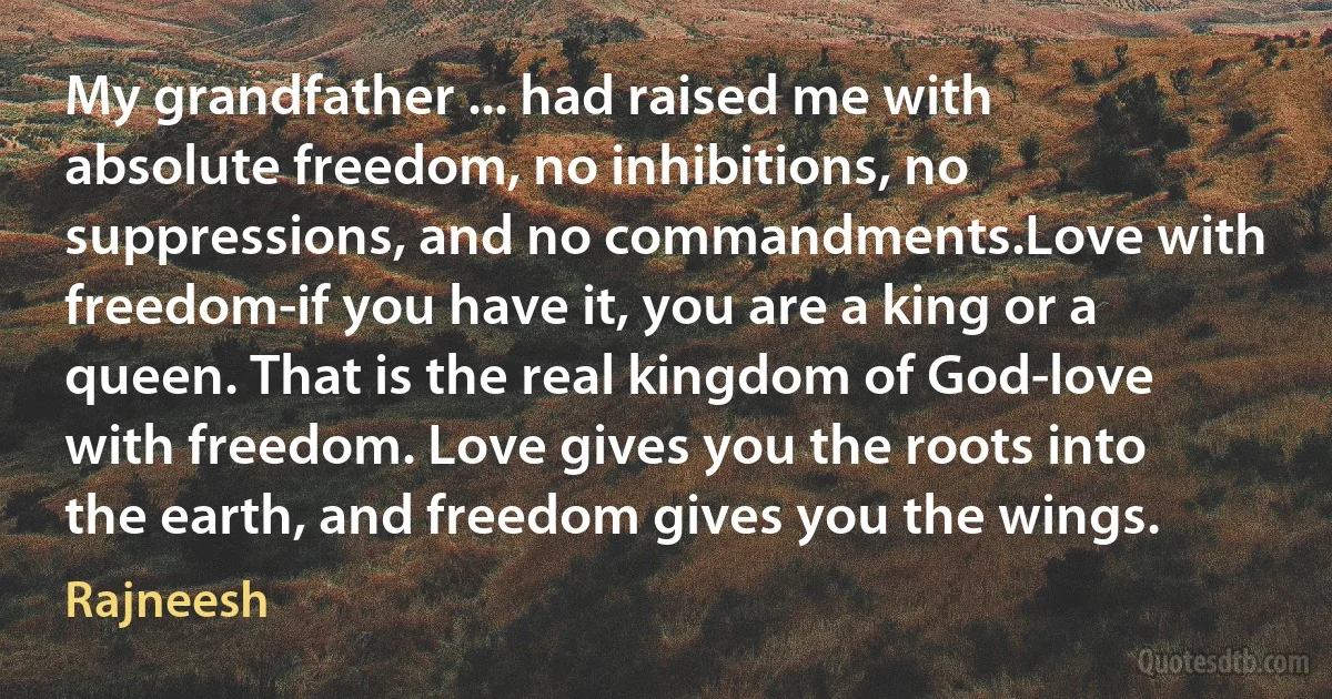 My grandfather ... had raised me with absolute freedom, no inhibitions, no suppressions, and no commandments.Love with freedom-if you have it, you are a king or a queen. That is the real kingdom of God-love with freedom. Love gives you the roots into the earth, and freedom gives you the wings. (Rajneesh)