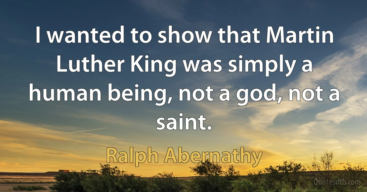 I wanted to show that Martin Luther King was simply a human being, not a god, not a saint. (Ralph Abernathy)