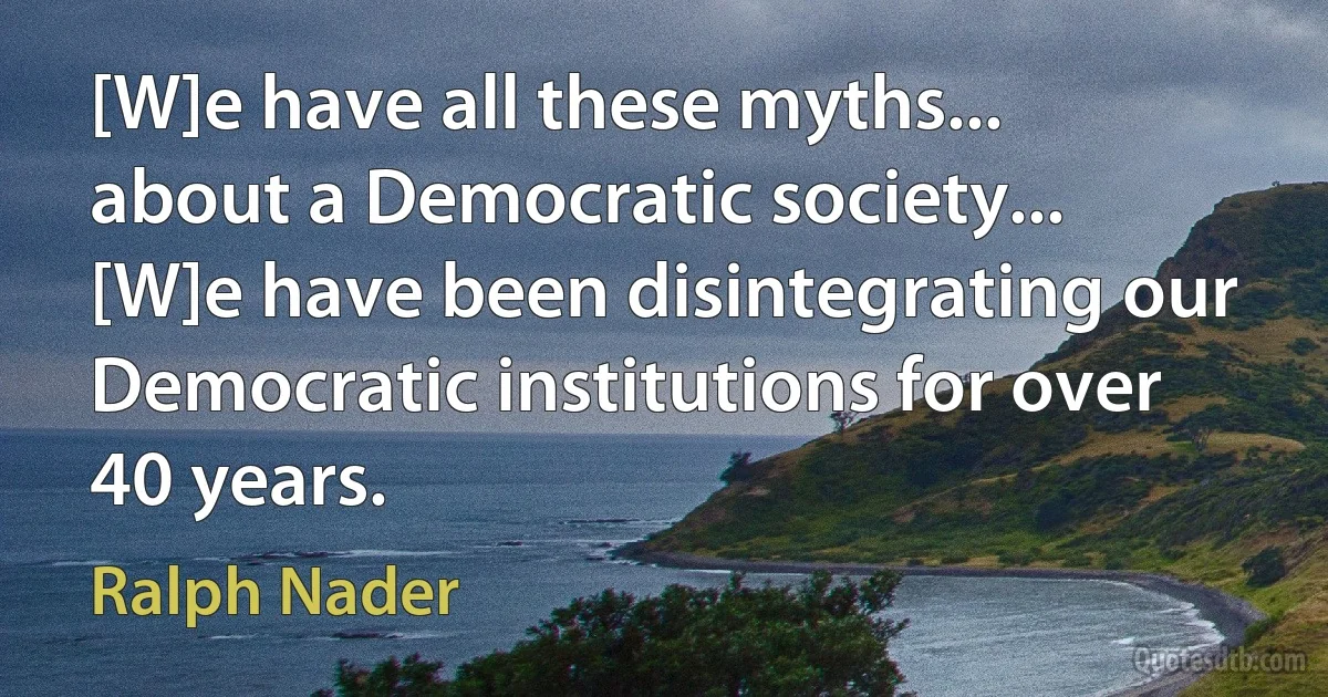 [W]e have all these myths... about a Democratic society... [W]e have been disintegrating our Democratic institutions for over 40 years. (Ralph Nader)