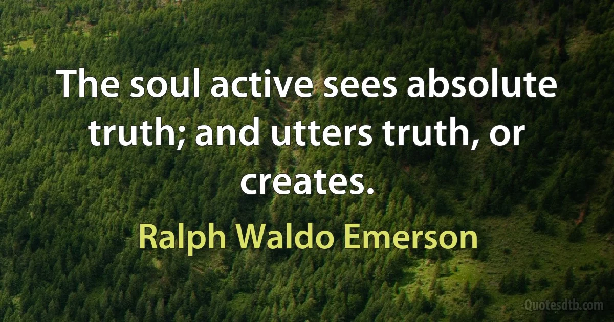 The soul active sees absolute truth; and utters truth, or creates. (Ralph Waldo Emerson)